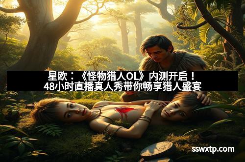 星欧：《怪物猎人OL》内测开启！48小时直播真人秀带你畅享猎人盛宴